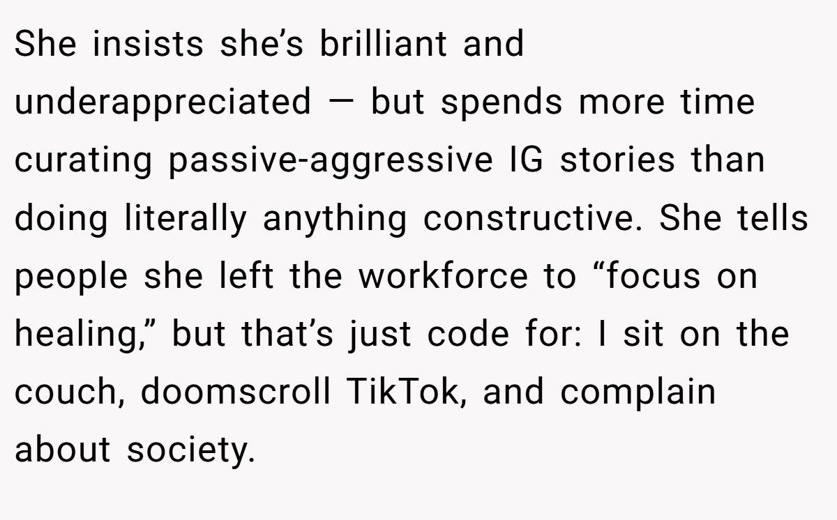 She insists she’s brilliant and underappreciated — but spends more time curating passive-aggressive IG stories than doing literally anything constructive. She tells people she left the workforce to “focus on healing,” but that’s just code for: I sit on the couch, doomscroll TikTok, and complain about society.