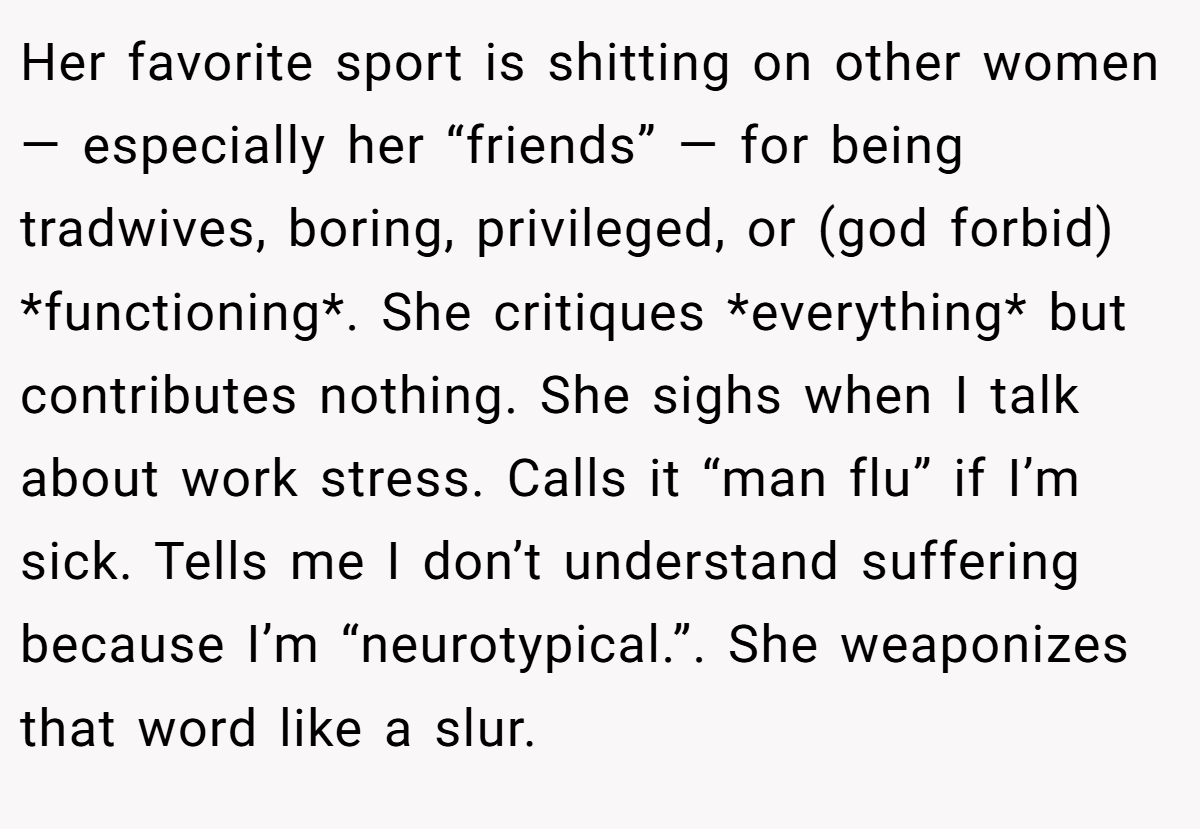 Her favorite sport is shitting on other women — especially her “friends” — for being tradwives, boring, privileged, or (god forbid) *functioning*. She critiques *everything* but contributes nothing. She sighs when I talk about work stress. Calls it “man flu” if I’m sick. Tells me I don’t understand suffering because I’m “neurotypical.”. She weaponizes that word like a slur.