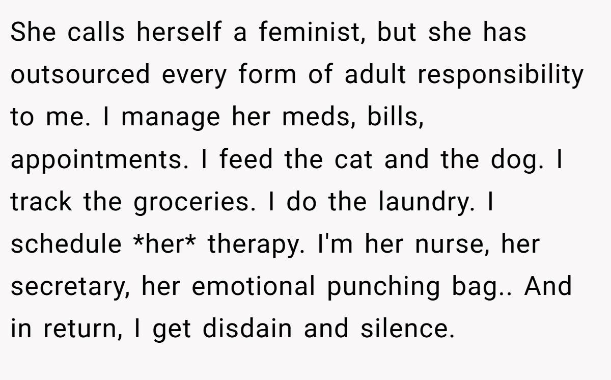 She calls herself a feminist, but she has outsourced every form of adult responsibility to me. I manage her meds, bills, appointments. I feed the cat and the dog. I track the groceries. I do the laundry. I schedule *her* therapy. I'm her nurse, her secretary, her emotional punching bag.. And in return, I get disdain and silence.