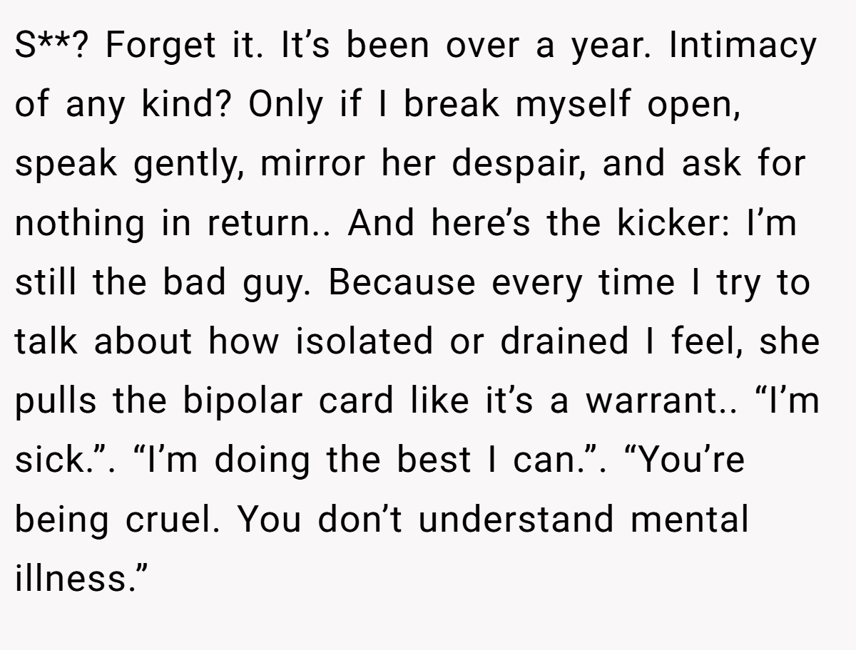 S**? Forget it. It’s been over a year. Intimacy of any kind? Only if I break myself open, speak gently, mirror her despair, and ask for nothing in return.. And here’s the kicker: I’m still the bad guy. Because every time I try to talk about how isolated or drained I feel, she pulls the bipolar card like it’s a warrant.. “I’m sick.”. “I’m doing the best I can.”. “You’re being cruel. You don’t understand mental illness.”