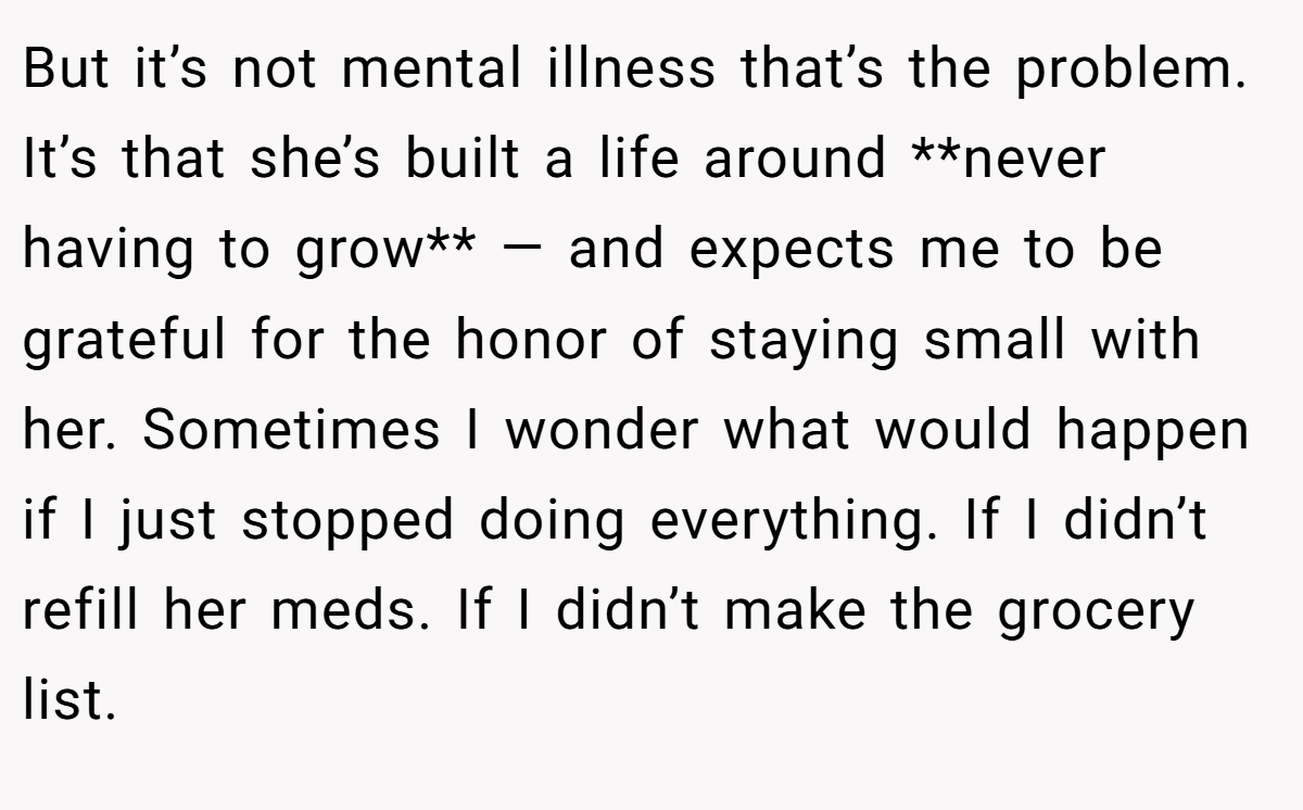 But it’s not mental illness that’s the problem. It’s that she’s built a life around **never having to grow** — and expects me to be grateful for the honor of staying small with her. Sometimes I wonder what would happen if I just stopped doing everything. If I didn’t refill her meds. If I didn’t make the grocery list.