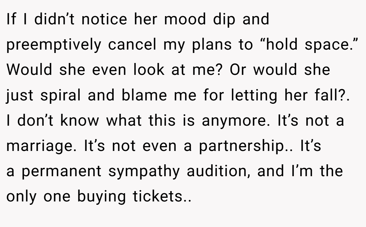 If I didn’t notice her mood dip and preemptively cancel my plans to “hold space.” Would she even look at me? Or would she just spiral and blame me for letting her fall?. I don’t know what this is anymore. It’s not a marriage. It’s not even a partnership.. It’s a permanent sympathy audition, and I’m the only one buying tickets..