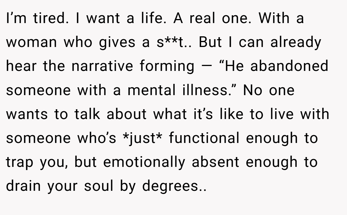 I’m tired. I want a life. A real one. With a woman who gives a s**t.. But I can already hear the narrative forming — “He abandoned someone with a mental illness.” No one wants to talk about what it’s like to live with someone who’s *just* functional enough to trap you, but emotionally absent enough to drain your soul by degrees..