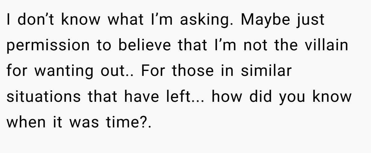 I don’t know what I’m asking. Maybe just permission to believe that I’m not the villain for wanting out.. For those in similar situations that have left... how did you know when it was time?. 