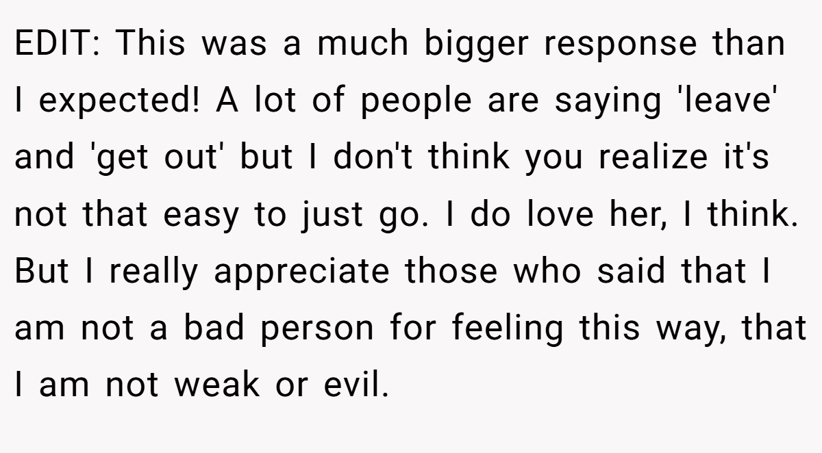 EDIT: This was a much bigger response than I expected! A lot of people are saying 'leave' and 'get out' but I don't think you realize it's not that easy to just go. I do love her, I think. But I really appreciate those who said that I am not a bad person for feeling this way, that I am not weak or evil.