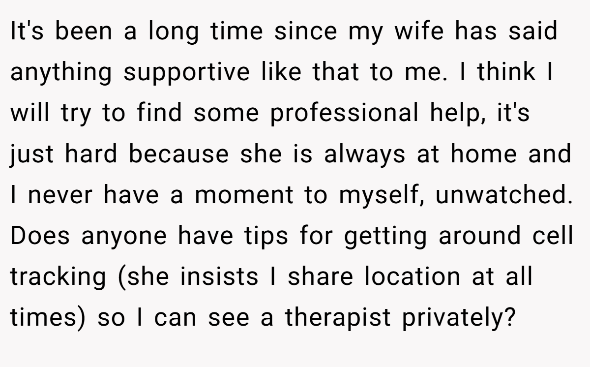 It's been a long time since my wife has said anything supportive like that to me. I think I will try to find some professional help, it's just hard because she is always at home and I never have a moment to myself, unwatched. Does anyone have tips for getting around cell tracking (she insists I share location at all times) so I can see a therapist privately?