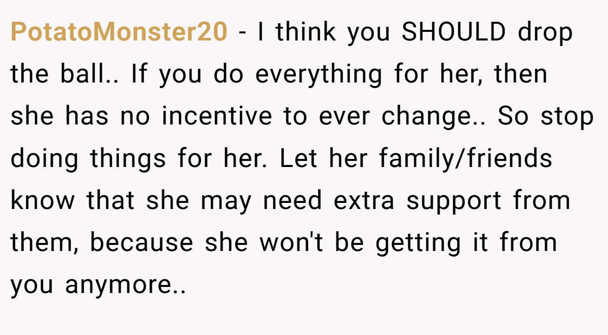 PotatoMonster20 − I think you SHOULD drop the ball.. If you do everything for her, then she has no incentive to ever change.. So stop doing things for her. Let her family/friends know that she may need extra support from them, because she won't be getting it from you anymore..