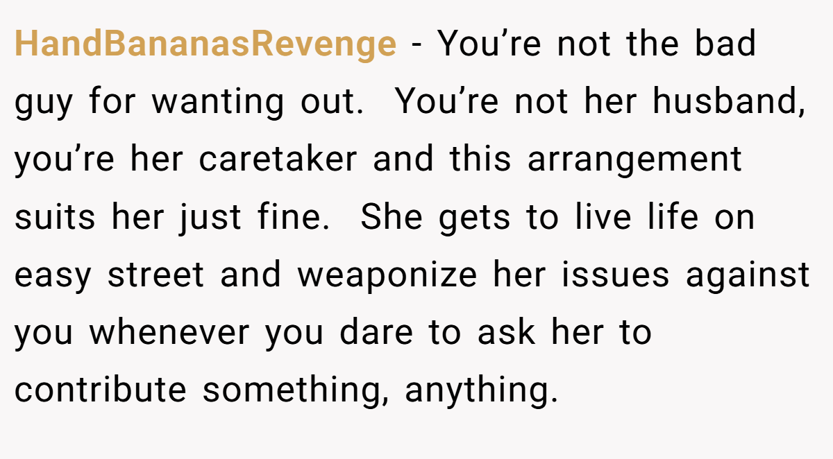 HandBananasRevenge − You’re not the bad guy for wanting out.  You’re not her husband, you’re her caretaker and this arrangement suits her just fine.  She gets to live life on easy street and weaponize her issues against you whenever you dare to ask her to contribute something, anything. 