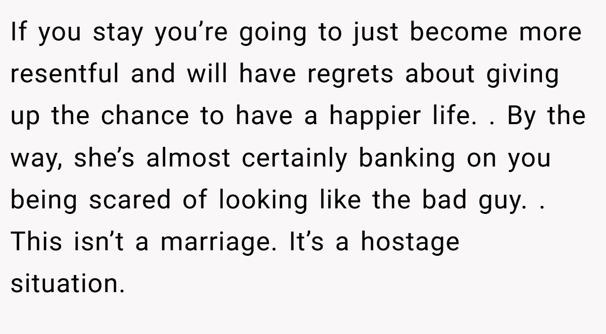 If you stay you’re going to just become more resentful and will have regrets about giving up the chance to have a happier life. . By the way, she’s almost certainly banking on you being scared of looking like the bad guy. . This isn’t a marriage. It’s a hostage situation. 