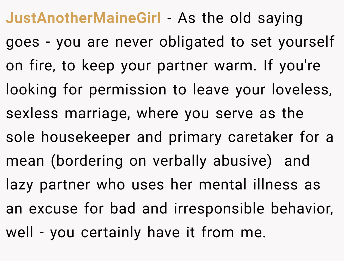JustAnotherMaineGirl − As the old saying goes - you are never obligated to set yourself on fire, to keep your partner warm. If you're looking for permission to leave your loveless, sexless marriage, where you serve as the sole housekeeper and primary caretaker for a mean (bordering on verbally abusive)  and lazy partner who uses her mental illness as an excuse for bad and irresponsible behavior, well - you certainly have it from me.