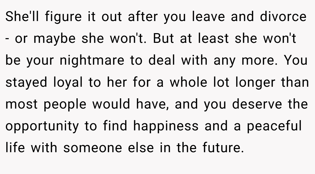 She'll figure it out after you leave and divorce - or maybe she won't. But at least she won't be your nightmare to deal with any more. You stayed loyal to her for a whole lot longer than most people would have, and you deserve the opportunity to find happiness and a peaceful life with someone else in the future.