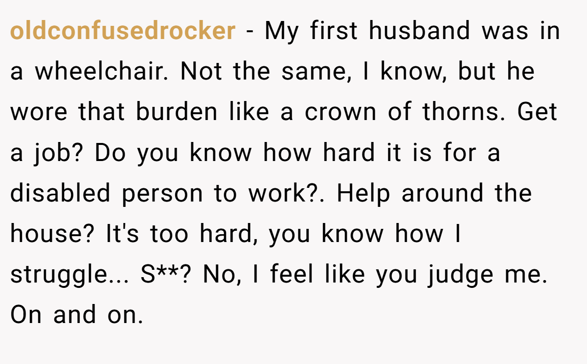 oldconfusedrocker − My first husband was in a wheelchair. Not the same, I know, but he wore that burden like a crown of thorns. Get a job? Do you know how hard it is for a disabled person to work?. Help around the house? It's too hard, you know how I struggle... S**? No, I feel like you judge me. On and on.