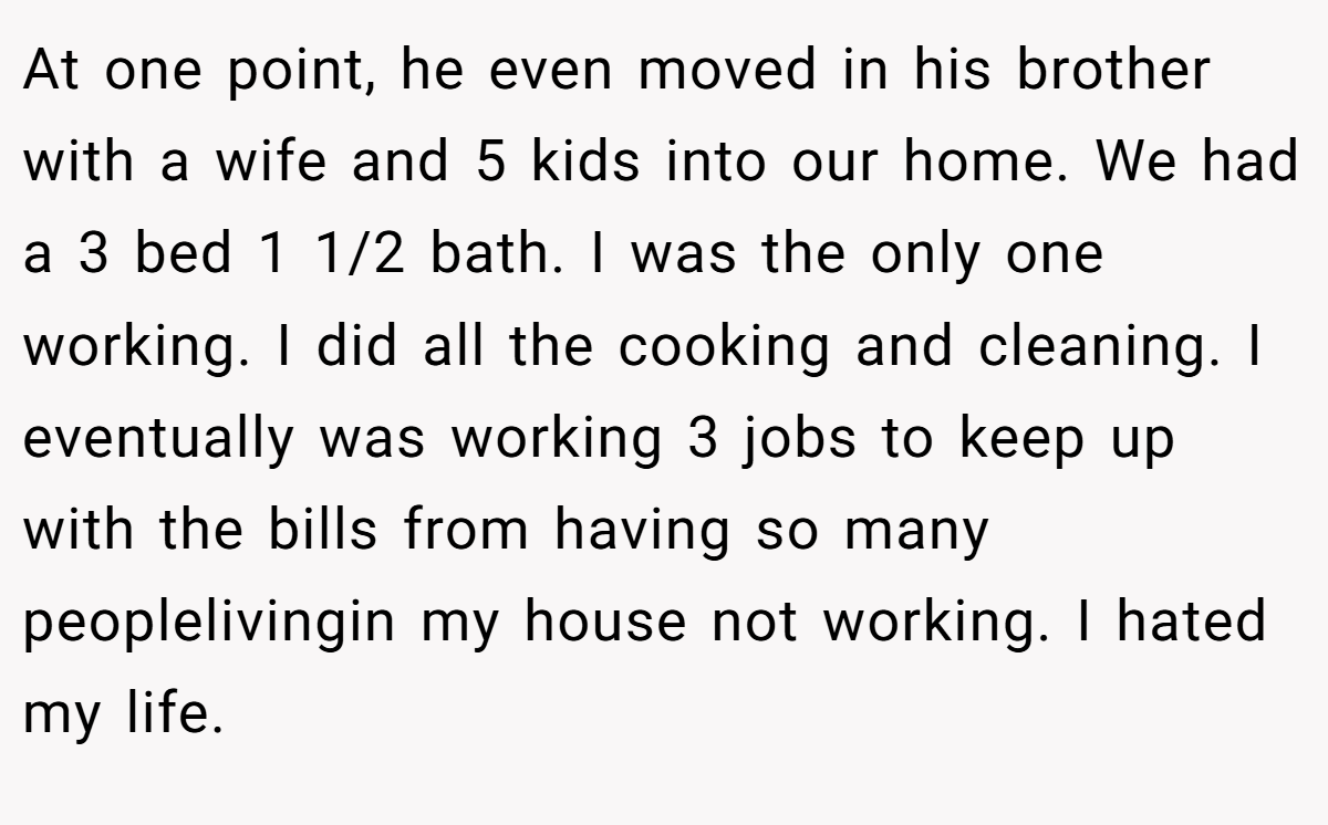 At one point, he even moved in his brother with a wife and 5 kids into our home. We had a 3 bed 1 1/2 bath. I was the only one working. I did all the cooking and cleaning. I eventually was working 3 jobs to keep up with the bills from having so many peoplelivingin my house not working. I hated my life.