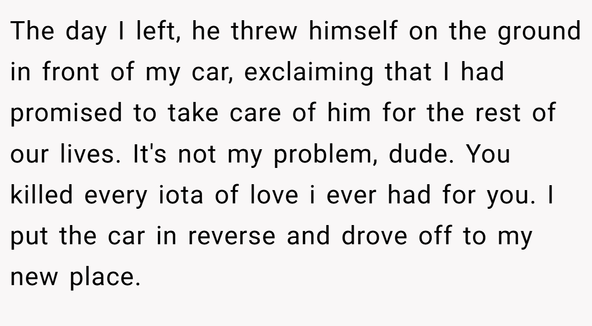 The day I left, he threw himself on the ground in front of my car, exclaiming that I had promised to take care of him for the rest of our lives. It's not my problem, dude. You killed every iota of love i ever had for you. I put the car in reverse and drove off to my new place.