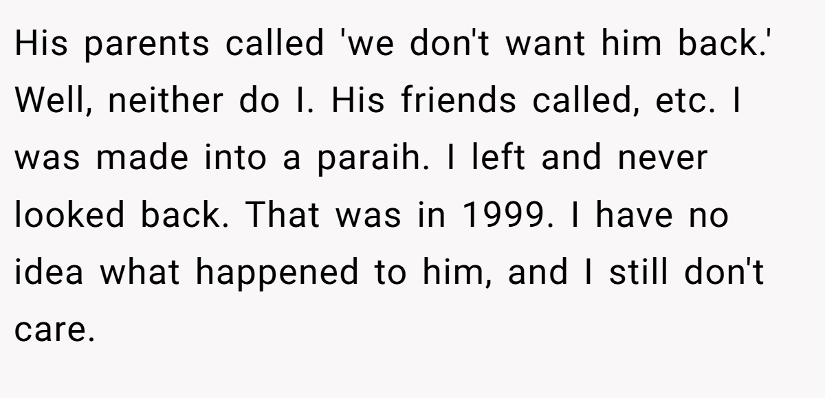 His parents called 'we don't want him back.' Well, neither do I. His friends called, etc. I was made into a paraih. I left and never looked back. That was in 1999. I have no idea what happened to him, and I still don't care.