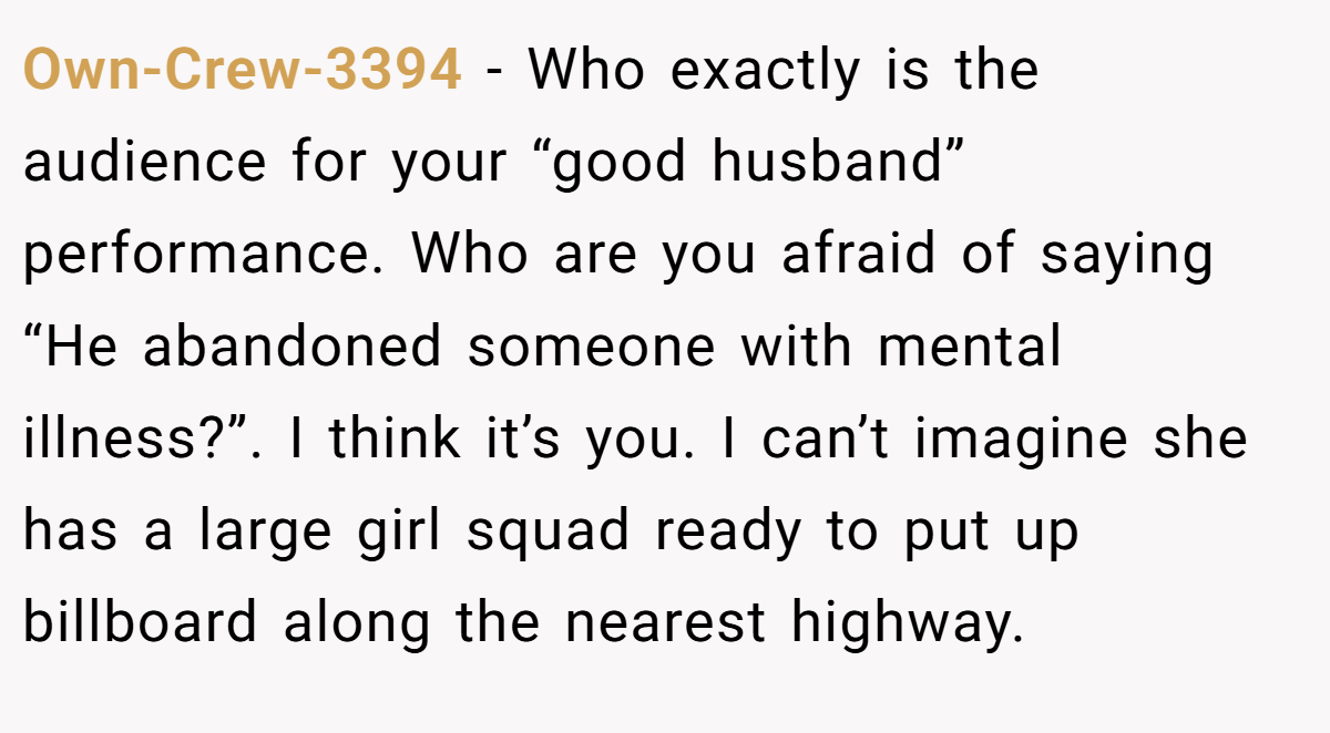 Own-Crew-3394 − Who exactly is the audience for your “good husband” performance. Who are you afraid of saying “He abandoned someone with mental illness?”. I think it’s you. I can’t imagine she has a large girl squad ready to put up billboard along the nearest highway.