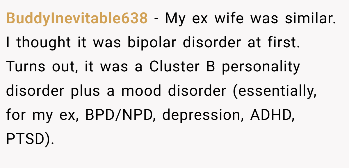 BuddyInevitable638 − My ex wife was similar. I thought it was bipolar disorder at first. Turns out, it was a Cluster B personality disorder plus a mood disorder (essentially, for my ex, BPD/NPD, depression, ADHD, PTSD).