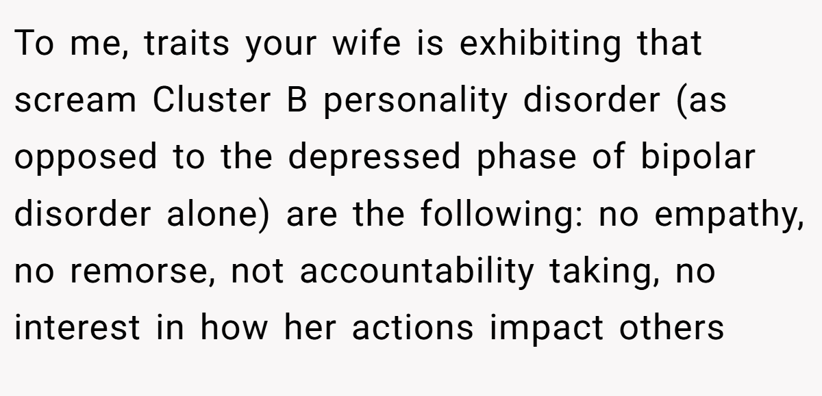 To me, traits your wife is exhibiting that scream Cluster B personality disorder (as opposed to the depressed phase of bipolar disorder alone) are the following: no empathy, no remorse, not accountability taking, no interest in how her actions impact others