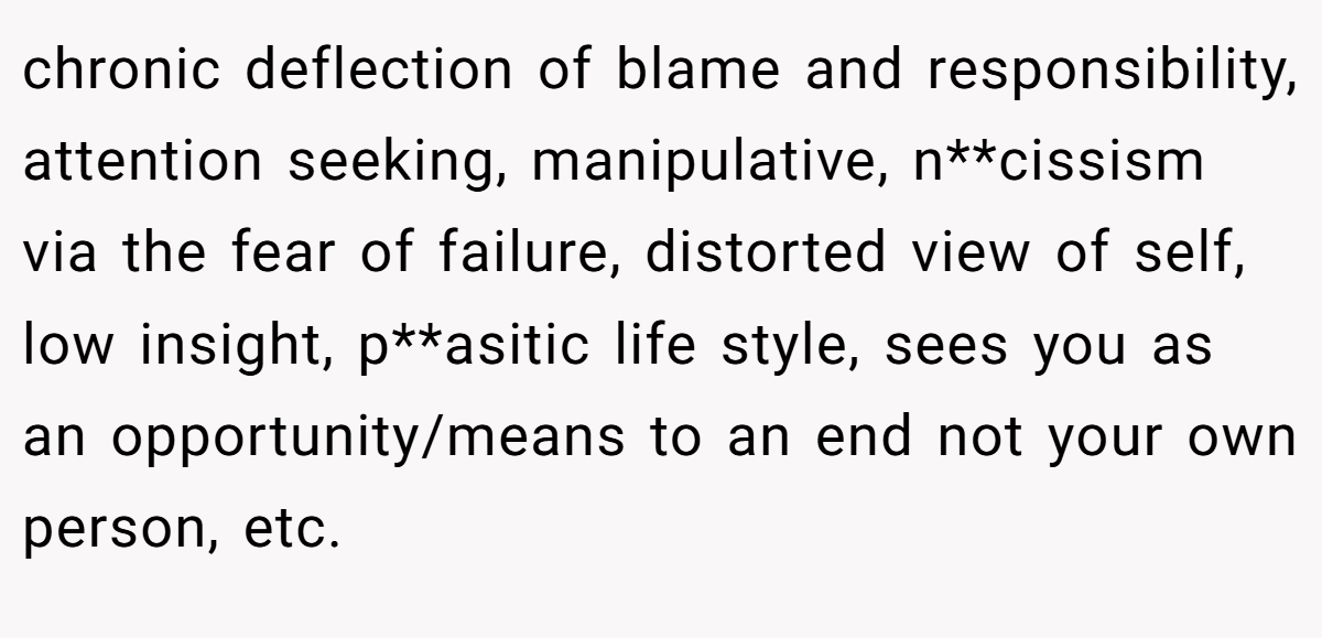 chronic deflection of blame and responsibility, attention seeking, manipulative, n**cissism via the fear of failure, distorted view of self, low insight, p**asitic life style, sees you as an opportunity/means to an end not your own person, etc.