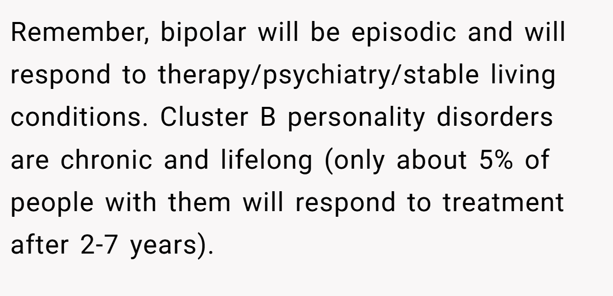 Remember, bipolar will be episodic and will respond to therapy/psychiatry/stable living conditions. Cluster B personality disorders are chronic and lifelong (only about 5% of people with them will respond to treatment after 2-7 years).