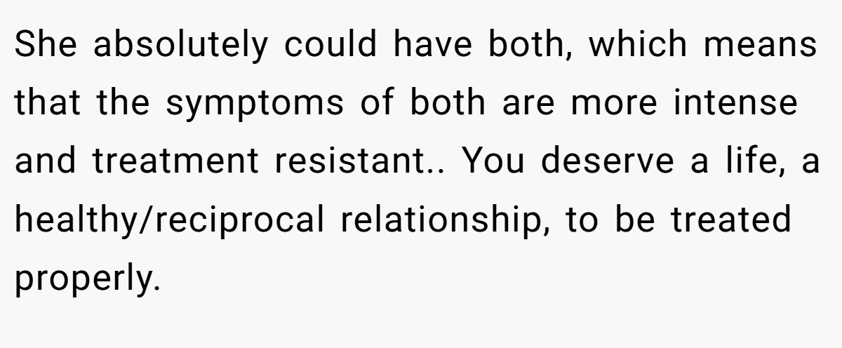 She absolutely could have both, which means that the symptoms of both are more intense and treatment resistant.. You deserve a life, a healthy/reciprocal relationship, to be treated properly.
