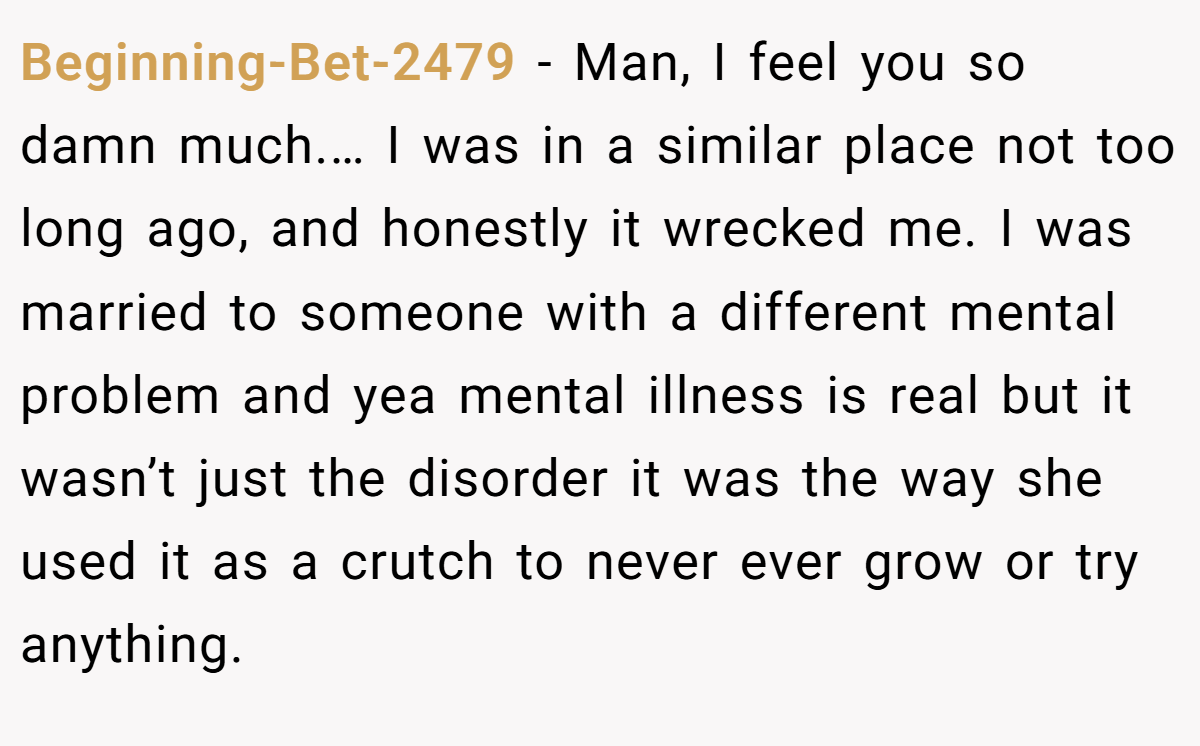 Beginning-Bet-2479 − Man, I feel you so damn much.… I was in a similar place not too long ago, and honestly it wrecked me. I was married to someone with a different mental problem and yea mental illness is real but it wasn’t just the disorder it was the way she used it as a crutch to never ever grow or try anything.