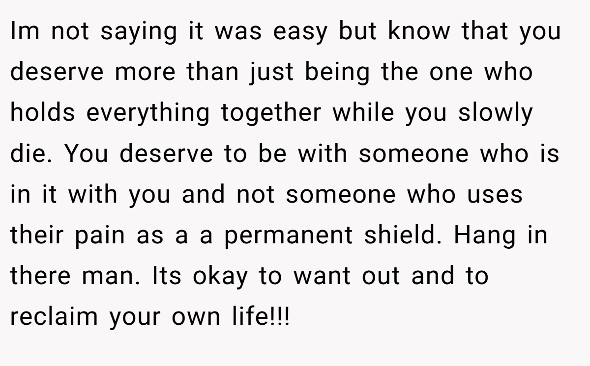Im not saying it was easy but know that you deserve more than just being the one who holds everything together while you slowly die. You deserve to be with someone who is in it with you and not someone who uses their pain as a a permanent shield. Hang in there man. Its okay to want out and to reclaim your own life!!!