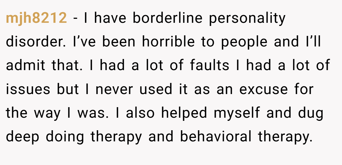 mjh8212 − I have borderline personality disorder. I’ve been horrible to people and I’ll admit that. I had a lot of faults I had a lot of issues but I never used it as an excuse for the way I was. I also helped myself and dug deep doing therapy and behavioral therapy.