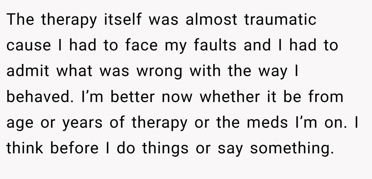The therapy itself was almost traumatic cause I had to face my faults and I had to admit what was wrong with the way I behaved. I’m better now whether it be from age or years of therapy or the meds I’m on. I think before I do things or say something.