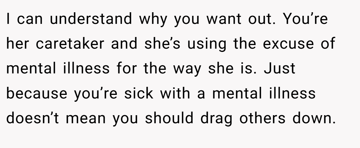 I can understand why you want out. You’re her caretaker and she’s using the excuse of mental illness for the way she is. Just because you’re sick with a mental illness doesn’t mean you should drag others down.