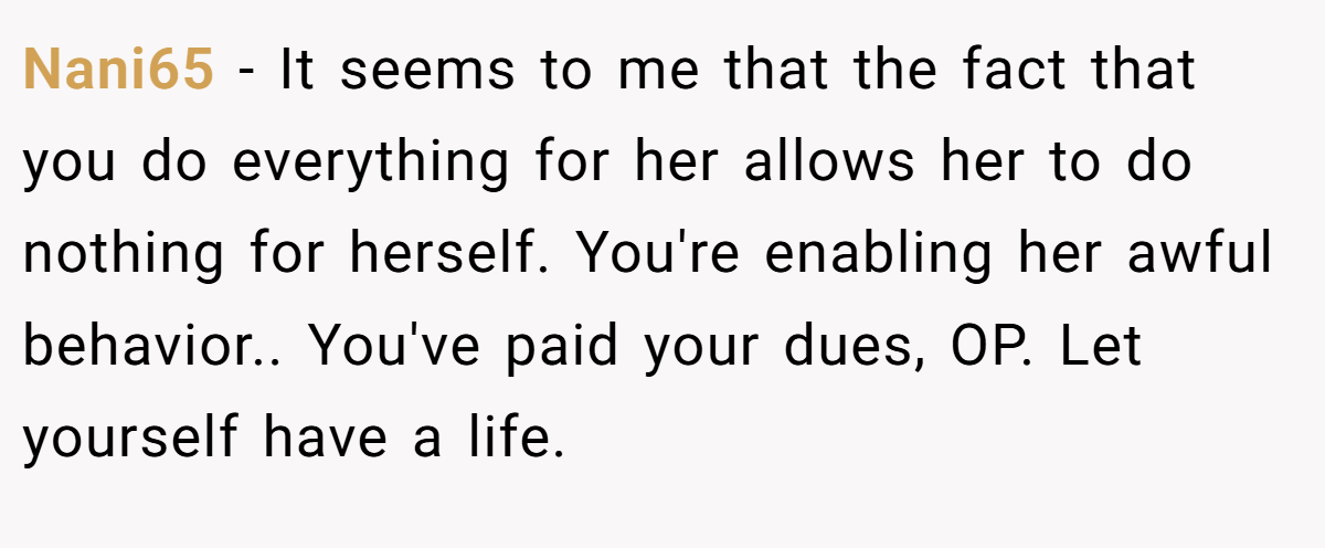 Nani65 − It seems to me that the fact that you do everything for her allows her to do nothing for herself. You're enabling her awful behavior.. You've paid your dues, OP. Let yourself have a life.