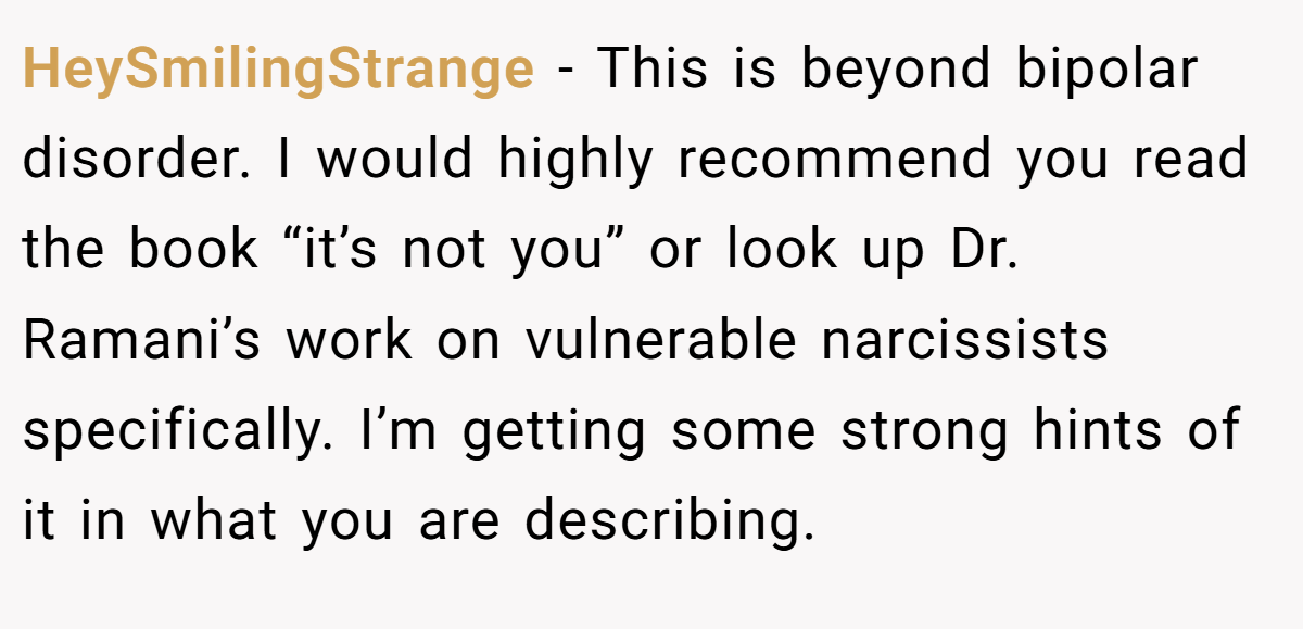 HeySmilingStrange − This is beyond bipolar disorder. I would highly recommend you read the book “it’s not you” or look up Dr. Ramani’s work on vulnerable narcissists specifically. I’m getting some strong hints of it in what you are describing.