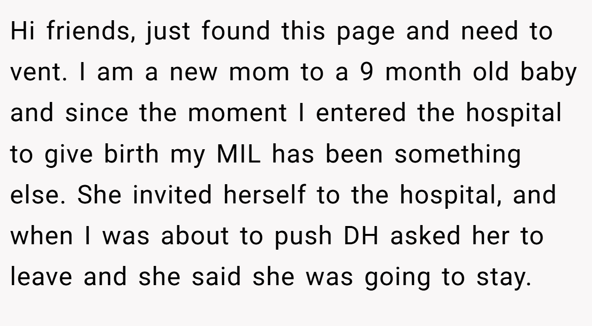 Hi friends, just found this page and need to vent. I am a new mom to a 9 month old baby and since the moment I entered the hospital to give birth my MIL has been something else. She invited herself to the hospital, and when I was about to push DH asked her to leave and she said she was going to stay.