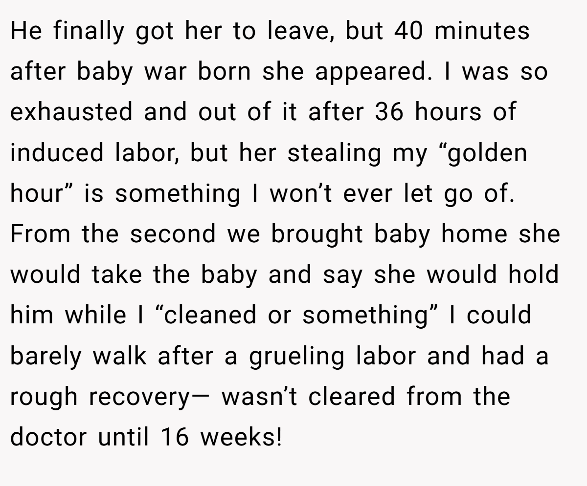 He finally got her to leave, but 40 minutes after baby war born she appeared. I was so exhausted and out of it after 36 hours of induced labor, but her stealing my “golden hour” is something I won’t ever let go of. From the second we brought baby home she would take the baby and say she would hold him while I “cleaned or something” I could barely walk after a grueling labor and had a rough recovery— wasn’t cleared from the doctor until 16 weeks!