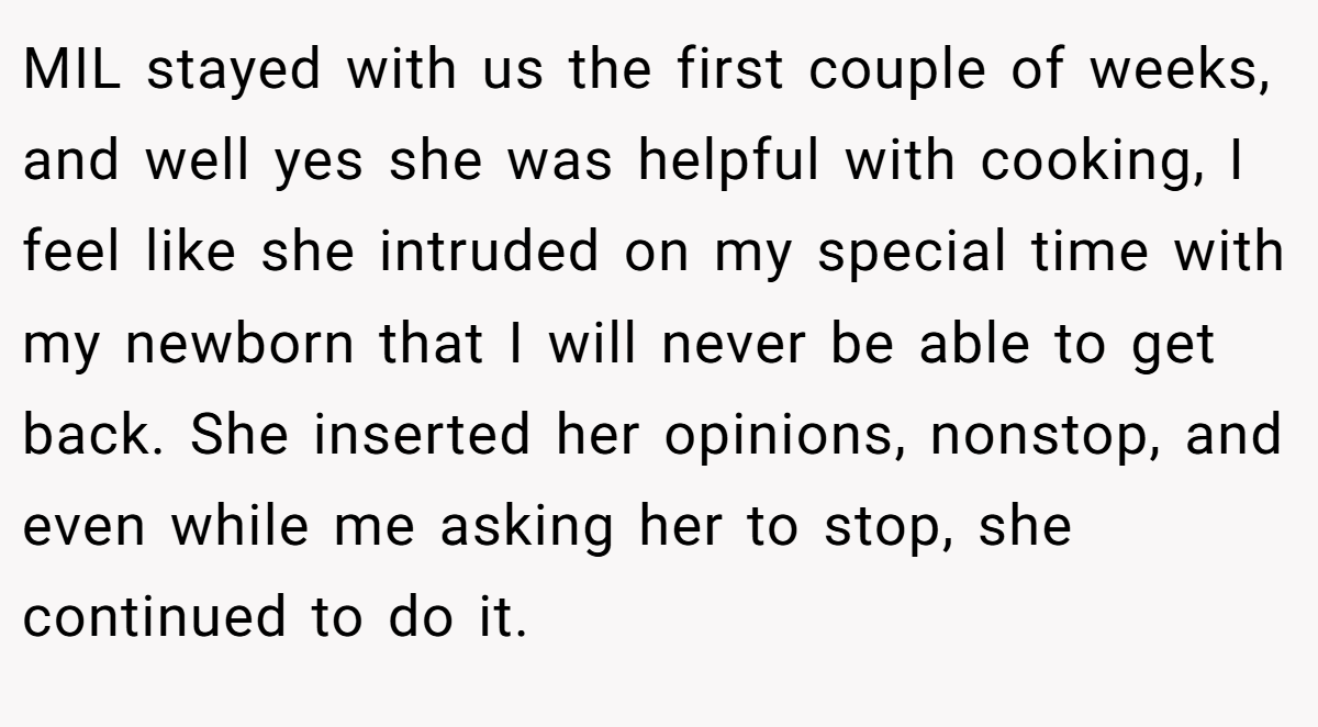 MIL stayed with us the first couple of weeks, and well yes she was helpful with cooking, I feel like she intruded on my special time with my newborn that I will never be able to get back. She inserted her opinions, nonstop, and even while me asking her to stop, she continued to do it.