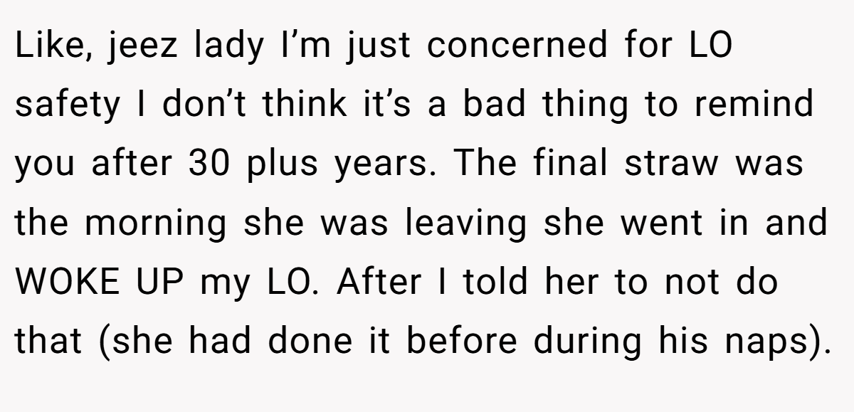 Like, jeez lady I’m just concerned for LO safety I don’t think it’s a bad thing to remind you after 30 plus years. The final straw was the morning she was leaving she went in and WOKE UP my LO. After I told her to not do that (she had done it before during his naps).