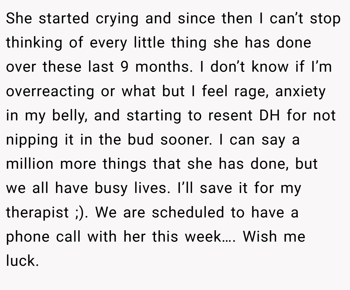She started crying and since then I can’t stop thinking of every little thing she has done over these last 9 months. I don’t know if I’m overreacting or what but I feel rage, anxiety in my belly, and starting to resent DH for not nipping it in the bud sooner. I can say a million more things that she has done, but we all have busy lives. I’ll save it for my therapist ;). We are scheduled to have a phone call with her this week…. Wish me luck.