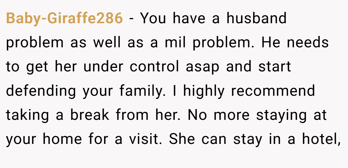 Baby-Giraffe286 − You have a husband problem as well as a mil problem. He needs to get her under control asap and start defending your family. I highly recommend taking a break from her. No more staying at your home for a visit. She can stay in a hotel,