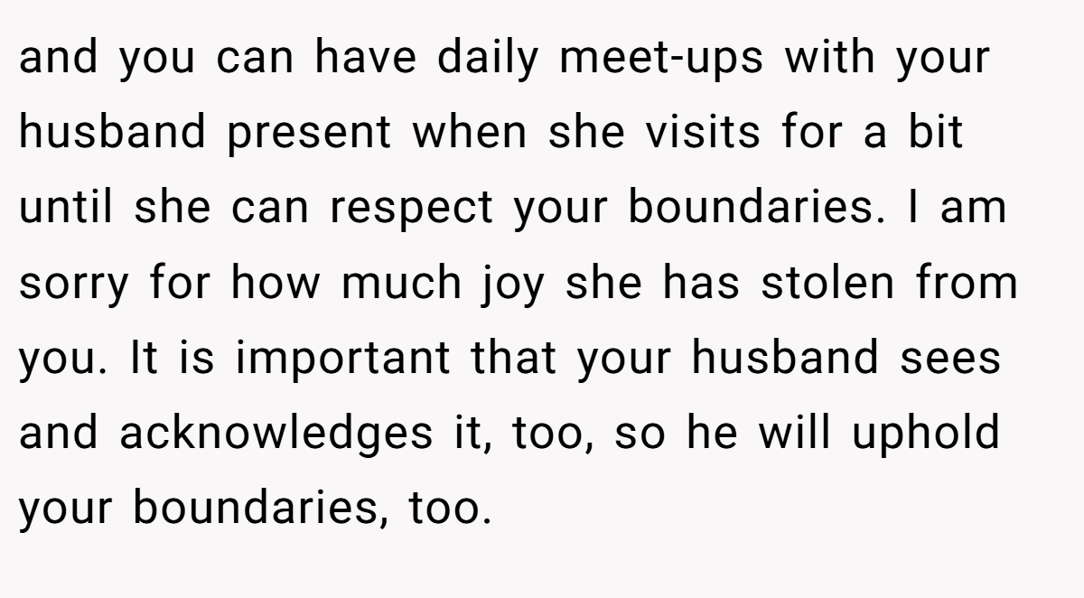 and you can have daily meet-ups with your husband present when she visits for a bit until she can respect your boundaries. I am sorry for how much joy she has stolen from you. It is important that your husband sees and acknowledges it, too, so he will uphold your boundaries, too.