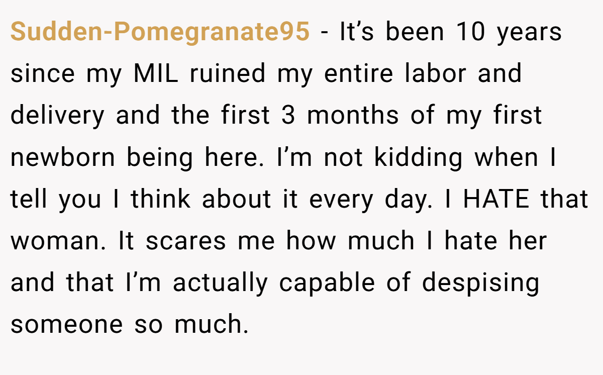 Sudden-Pomegranate95 − It’s been 10 years since my MIL ruined my entire labor and delivery and the first 3 months of my first newborn being here. I’m not kidding when I tell you I think about it every day. I HATE that woman. It scares me how much I hate her and that I’m actually capable of despising someone so much.