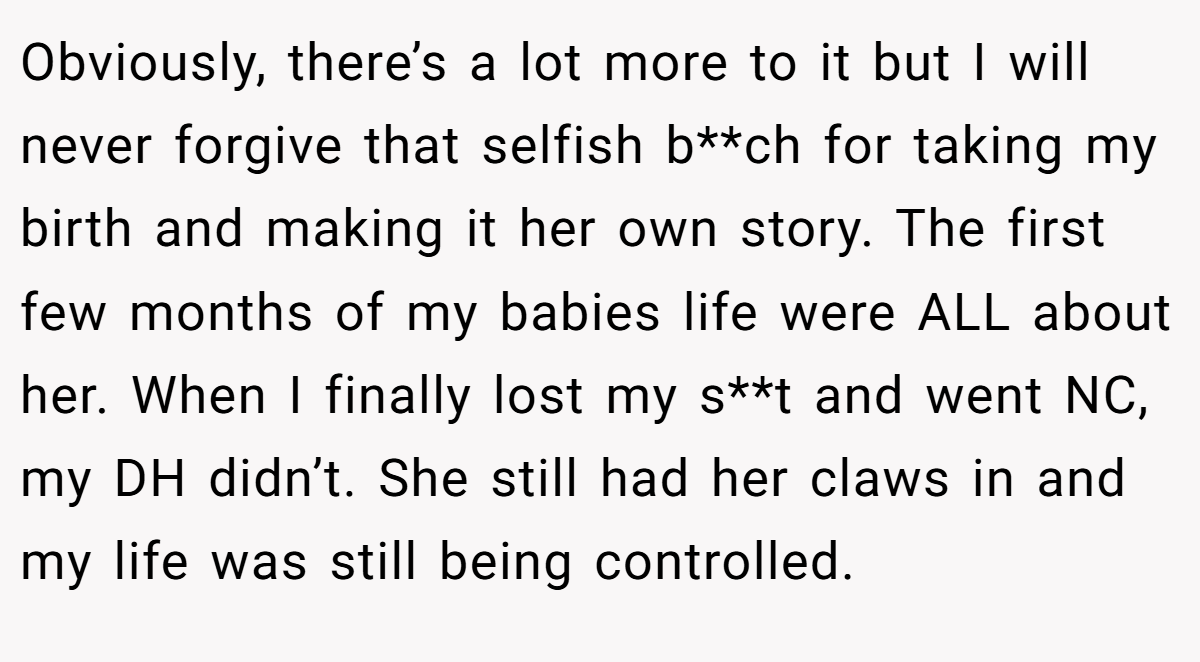 Obviously, there’s a lot more to it but I will never forgive that selfish b**ch for taking my birth and making it her own story. The first few months of my babies life were ALL about her. When I finally lost my s**t and went NC, my DH didn’t. She still had her claws in and my life was still being controlled.