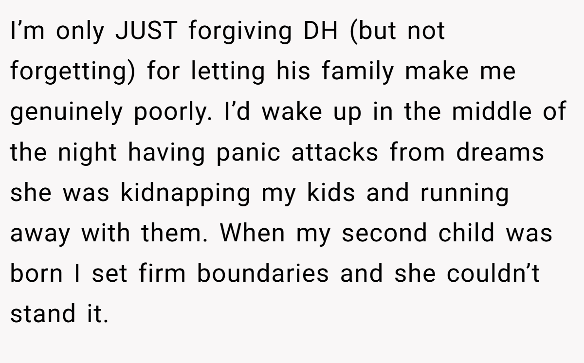 I’m only JUST forgiving DH (but not forgetting) for letting his family make me genuinely poorly. I’d wake up in the middle of the night having panic attacks from dreams she was kidnapping my kids and running away with them. When my second child was born I set firm boundaries and she couldn’t stand it.