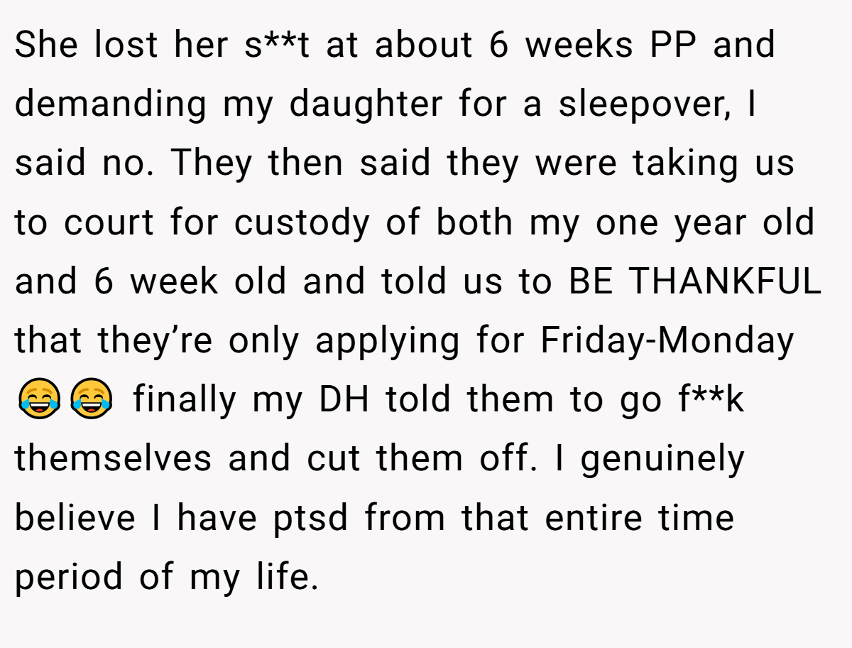 She lost her s**t at about 6 weeks PP and demanding my daughter for a sleepover, I said no. They then said they were taking us to court for custody of both my one year old and 6 week old and told us to BE THANKFUL that they’re only applying for Friday-Monday😂😂 finally my DH told them to go f**k themselves and cut them off. I genuinely believe I have ptsd from that entire time period of my life.