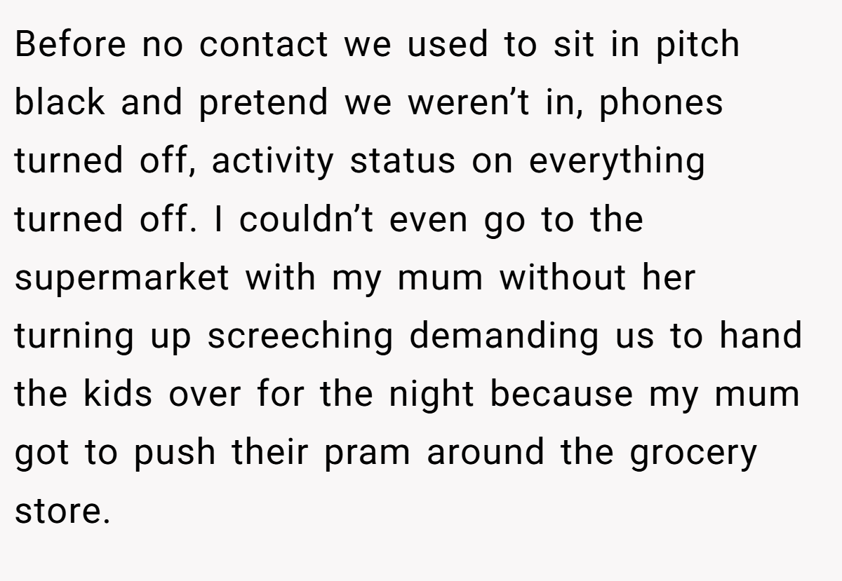 Before no contact we used to sit in pitch black and pretend we weren’t in, phones turned off, activity status on everything turned off. I couldn’t even go to the supermarket with my mum without her turning up screeching demanding us to hand the kids over for the night because my mum got to push their pram around the grocery store.