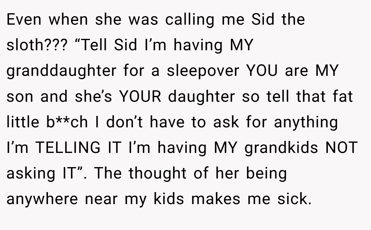 Even when she was calling me Sid the sloth??? “Tell Sid I’m having MY granddaughter for a sleepover YOU are MY son and she’s YOUR daughter so tell that fat little b**ch I don’t have to ask for anything I’m TELLING IT I’m having MY grandkids NOT asking IT”. The thought of her being anywhere near my kids makes me sick.