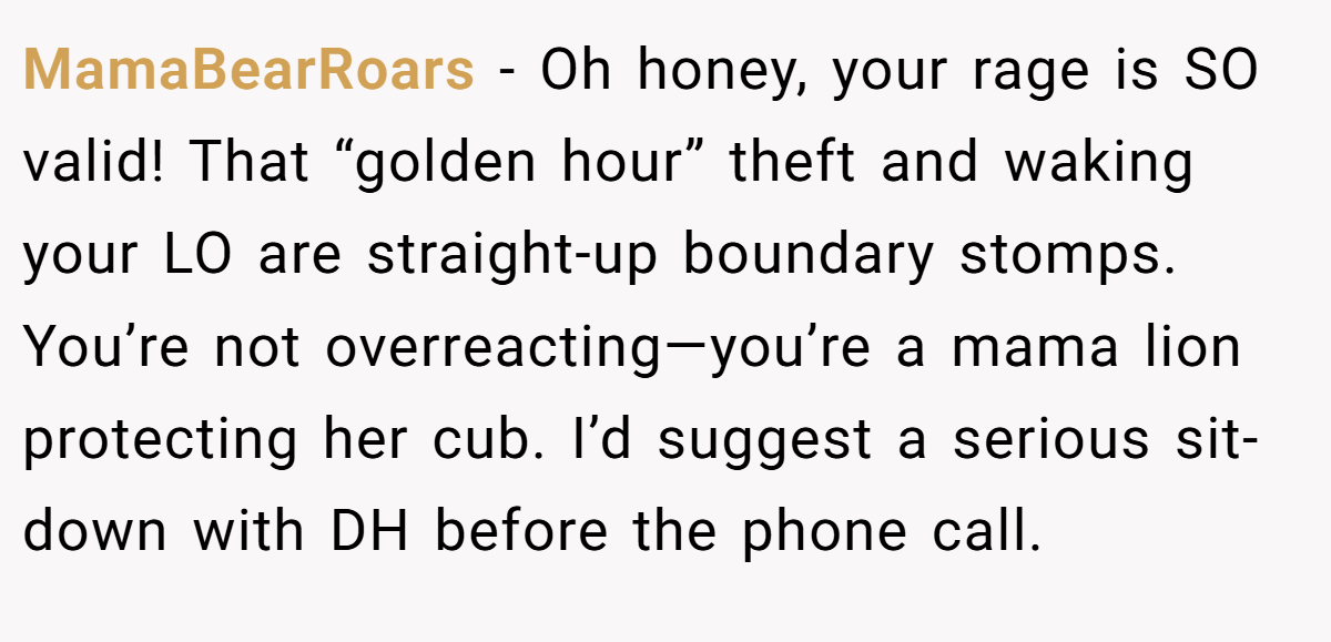 MamaBearRoars − Oh honey, your rage is SO valid! That “golden hour” theft and waking your LO are straight-up boundary stomps. You’re not overreacting—you’re a mama lion protecting her cub. I’d suggest a serious sit-down with DH before the phone call.