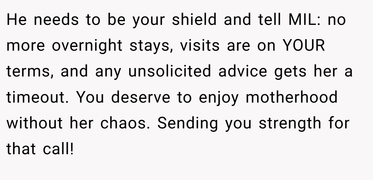 He needs to be your shield and tell MIL: no more overnight stays, visits are on YOUR terms, and any unsolicited advice gets her a timeout. You deserve to enjoy motherhood without her chaos. Sending you strength for that call!