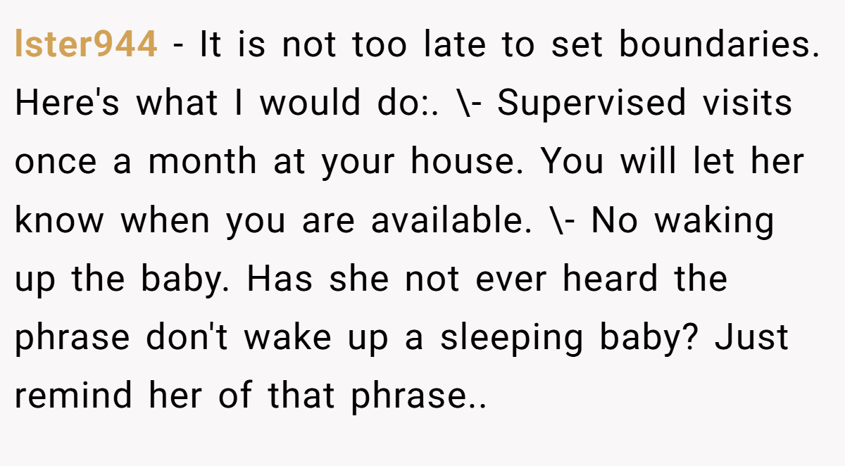 lster944 − It is not too late to set boundaries. Here's what I would do:. \- Supervised visits once a month at your house. You will let her know when you are available. \- No waking up the baby. Has she not ever heard the phrase don't wake up a sleeping baby? Just remind her of that phrase..