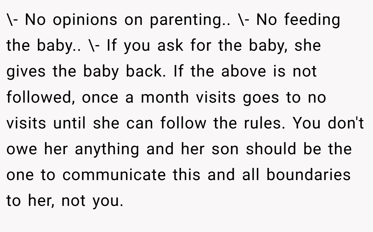 \- No opinions on parenting.. \- No feeding the baby.. \- If you ask for the baby, she gives the baby back. If the above is not followed, once a month visits goes to no visits until she can follow the rules. You don't owe her anything and her son should be the one to communicate this and all boundaries to her, not you.