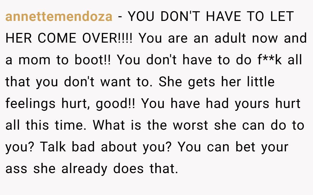 annettemendoza − YOU DON'T HAVE TO LET HER COME OVER!!!! You are an adult now and a mom to boot!! You don't have to do f**k all that you don't want to. She gets her little feelings hurt, good!! You have had yours hurt all this time. What is the worst she can do to you? Talk bad about you? You can bet your ass she already does that.